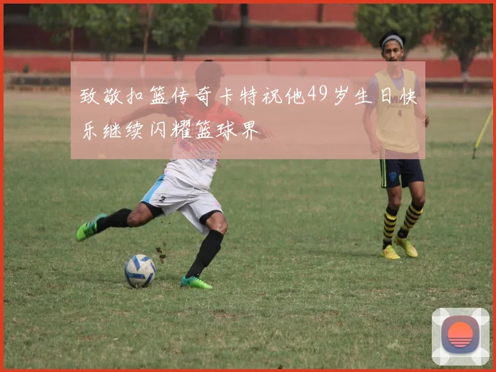 致敬扣篮传奇卡特祝他49岁生日快乐继续闪耀篮球界